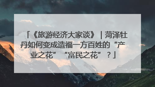 《旅游经济大家谈》｜菏泽牡丹如何变成造福一方百姓的“产业之花”“富民之花”？
