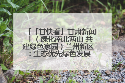 「甘快看」甘肃新闻丨（绿化南北两山 共建绿色家园）兰州新区：生态优先绿色发展 打造生态环保示范区