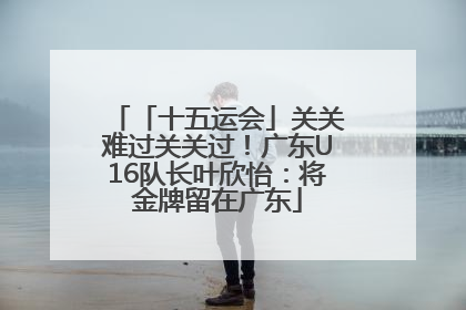 「十五运会」关关难过关关过！广东U16队长叶欣怡：将金牌留在广东