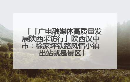 「广电融媒体高质量发展陕西采访行」陕西汉中市：徐家坪铁路风情小镇 出站就是景区