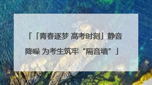 「青春逐梦 高考时刻」静音降噪 为考生筑牢“隔音墙”