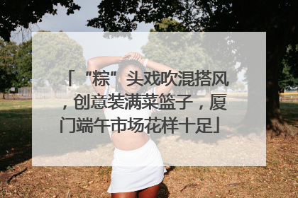 “粽”头戏吹混搭风，创意装满菜篮子，厦门端午市场花样十足