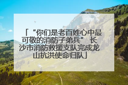 “你们是老百姓心中最可敬的消防子弟兵” 长沙市消防救援支队完成龙山抗洪使命归队