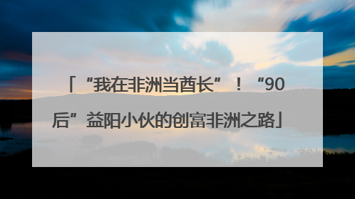“我在非洲当酋长”！“90后”益阳小伙的创富非洲之路