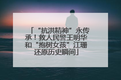 “抗洪精神”永传承！救人民警王明华和“抱树女孩”江珊还原历史瞬间