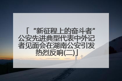 “新征程上的奋斗者”公安先进典型代表中外记者见面会在湖南公安引发热烈反响(二)