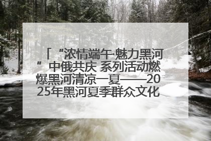“浓情端午·魅力黑河”中俄共庆 系列活动燃爆黑河清凉一夏——2025年黑河夏季群众文化活动启幕 多元文化赋能边境文旅新高地
