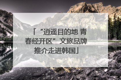 “逍遥目的地 青春经开区”文旅品牌推介走进韩国