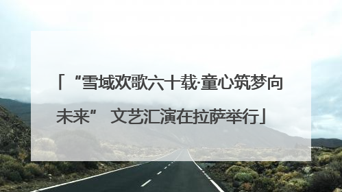 “雪域欢歌六十载·童心筑梦向未来” 文艺汇演在拉萨举行