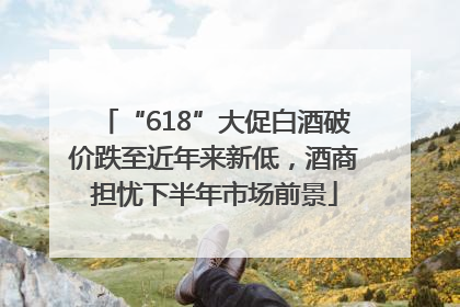 “618”大促白酒破价跌至近年来新低，酒商担忧下半年市场前景