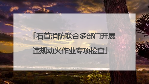 石首消防联合多部门开展违规动火作业专项检查