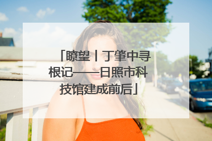 瞭望丨丁肇中寻根记——日照市科技馆建成前后