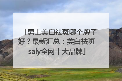 男士美白祛斑哪个牌子好？最新汇总：美白祛斑saly全网十大品牌