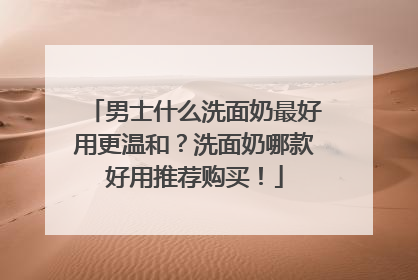 男士什么洗面奶最好用更温和？洗面奶哪款好用推荐购买！