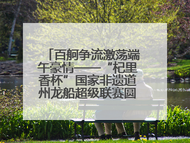 百舸争流激荡端午豪情——“杞里香杯”国家非遗道州龙船超级联赛圆满落幕