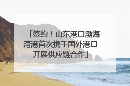 签约！山东港口渤海湾港首次携手国外港口开展供应链合作