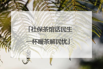 社保茶馆话民生 一杯暖茶解民忧