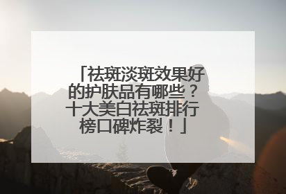 祛斑淡斑效果好的护肤品有哪些？十大美白祛斑排行榜口碑炸裂！