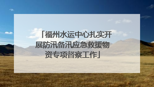 福州水运中心扎实开展防汛备汛应急救援物资专项督察工作
