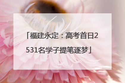 福建永定：高考首日2531名学子提笔逐梦