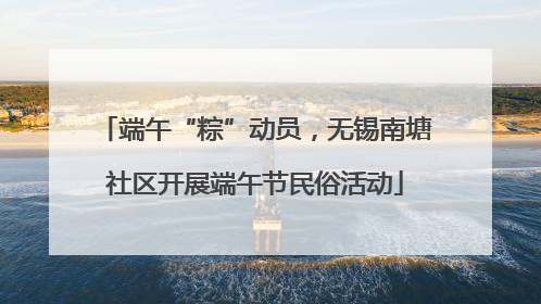 端午“粽”动员，无锡南塘社区开展端午节民俗活动