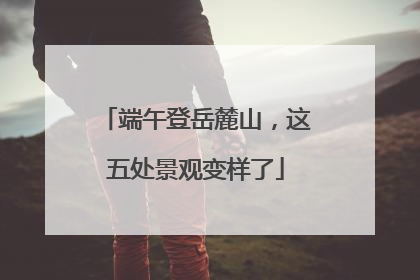 端午登岳麓山，这五处景观变样了