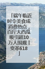 端午临近时令美食成消费热点，百斤大西瓜吸引超10万人围观丨变革618