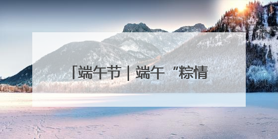 端午节｜端午“粽情长” 安全不打烊