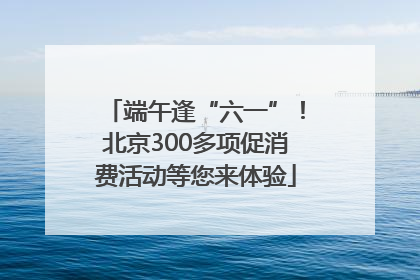 端午逢“六一”！北京300多项促消费活动等您来体验