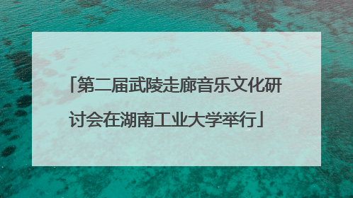 第二届武陵走廊音乐文化研讨会在湖南工业大学举行