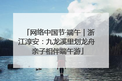 网络中国节·端午｜浙江淳安：九龙溪里划龙舟 亲子相伴端午游