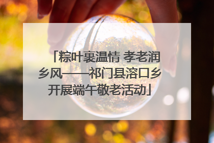 粽叶裹温情 孝老润乡风——祁门县溶口乡开展端午敬老活动