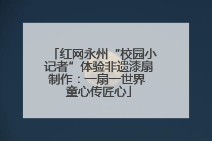 红网永州“校园小记者”体验非遗漆扇制作：一扇一世界 童心传匠心