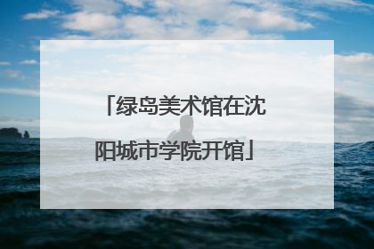 绿岛美术馆在沈阳城市学院开馆