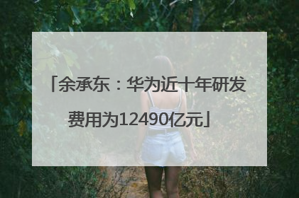 余承东：华为近十年研发费用为12490亿元