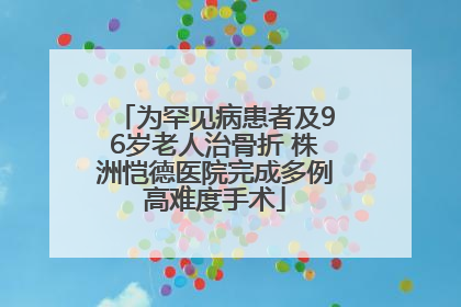 为罕见病患者及96岁老人治骨折 株洲恺德医院完成多例高难度手术