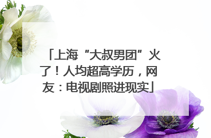 上海“大叔男团”火了！人均超高学历，网友：电视剧照进现实