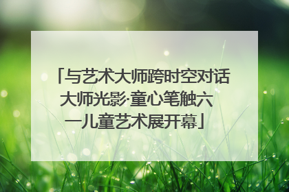 与艺术大师跨时空对话 大师光影·童心笔触六一儿童艺术展开幕