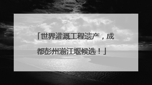 世界灌溉工程遗产，成都彭州湔江堰候选！