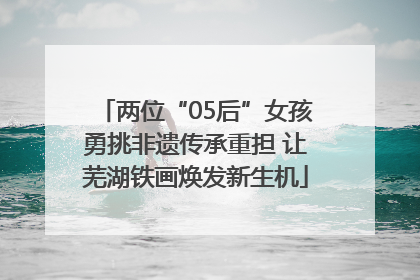 两位“05后”女孩勇挑非遗传承重担 让芜湖铁画焕发新生机