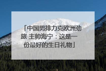 中国男排力克欧洲劲旅 主帅海宁：这是一份最好的生日礼物