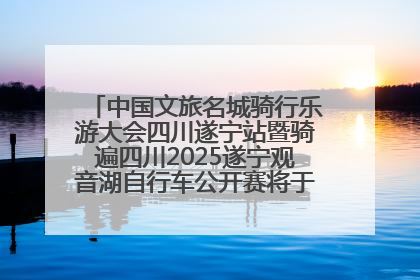 中国文旅名城骑行乐游大会四川遂宁站暨骑遍四川2025遂宁观音湖自行车公开赛将于6月22日开赛