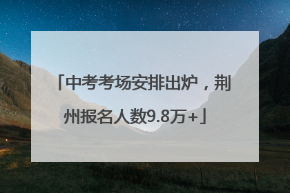 中考考场安排出炉，荆州报名人数9.8万+