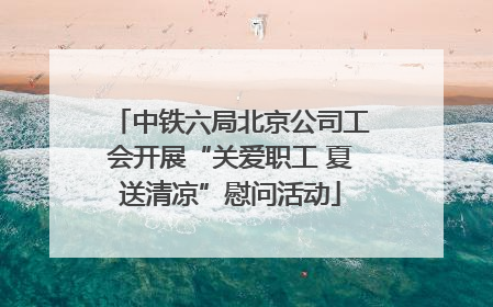 中铁六局北京公司工会开展“关爱职工 夏送清凉”慰问活动