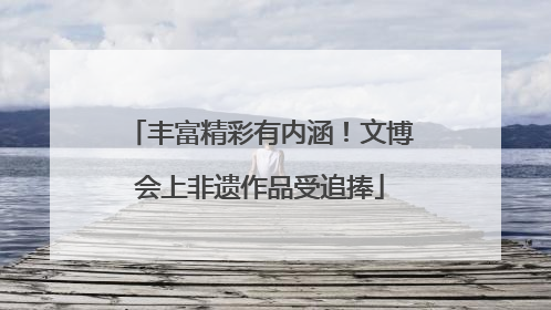丰富精彩有内涵！文博会上非遗作品受追捧