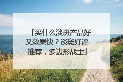 买什么淡斑产品好又效果快？淡斑好评推荐，多边形战士