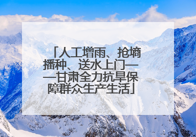 人工增雨、抢墒播种、送水上门——甘肃全力抗旱保障群众生产生活
