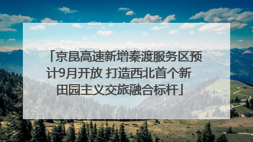 京昆高速新增秦渡服务区预计9月开放 打造西北首个新田园主义交旅融合标杆