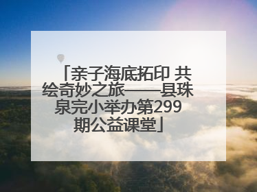 亲子海底拓印 共绘奇妙之旅——县珠泉完小举办第299期公益课堂