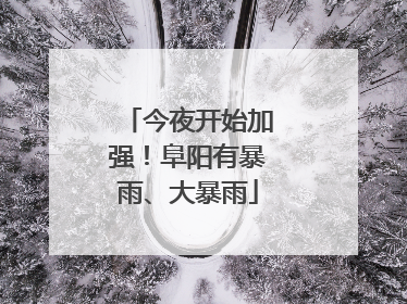 今夜开始加强！阜阳有暴雨、大暴雨